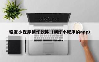 黔南稳定小程序制作软件（制作小程序的app）