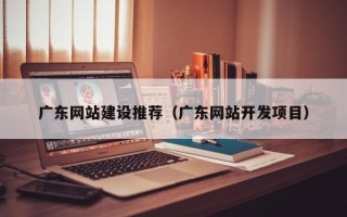 黔南广东网站建设推荐（广东网站开发项目）