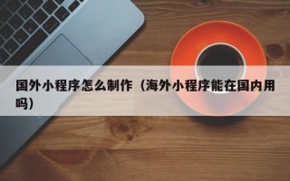 黔南国外小程序怎么制作（海外小程序能在国内用吗）