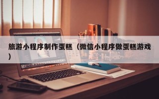 黔南旅游小程序制作蛋糕（微信小程序做蛋糕游戏）